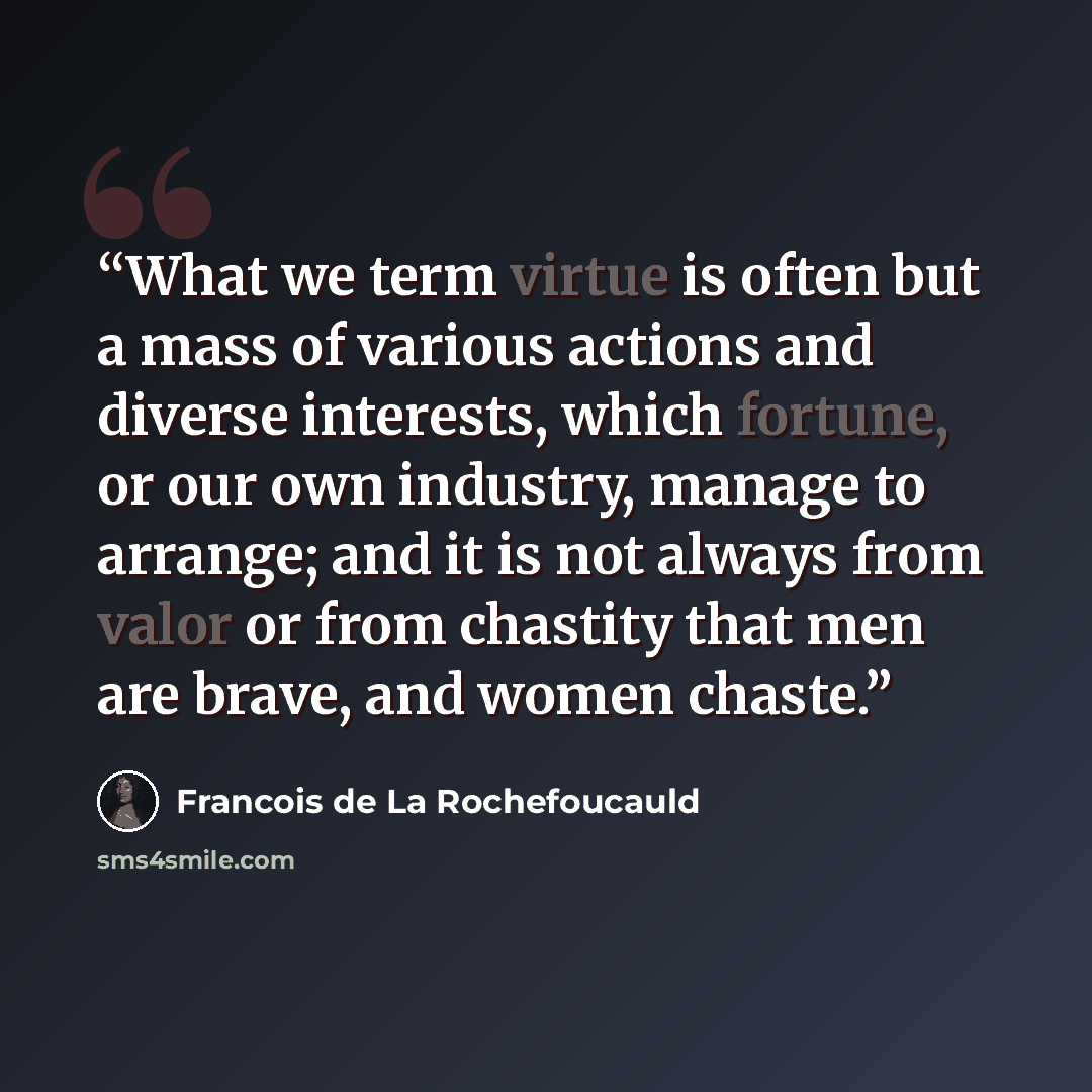 “What we term virtue is often but a mass of various actions and diverse interests, which fortune, or our own industry, manage to arrange; and it is not always from valor or from chastity that men are brave, and women chaste.” quote by François de La Rochefoucauld