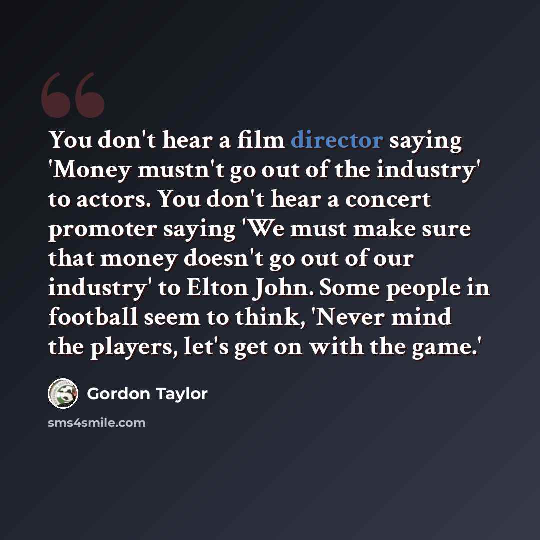 “You don't hear a film director saying 'Money mustn't go out of the industry' to actors. You don't hear a concert promoter saying 'We must make sure that money doesn't go out of our industry' to Elton John. Some people in football seem to think, 'Never mind the players, let's get on with the game.'” quote by Gordon Taylor