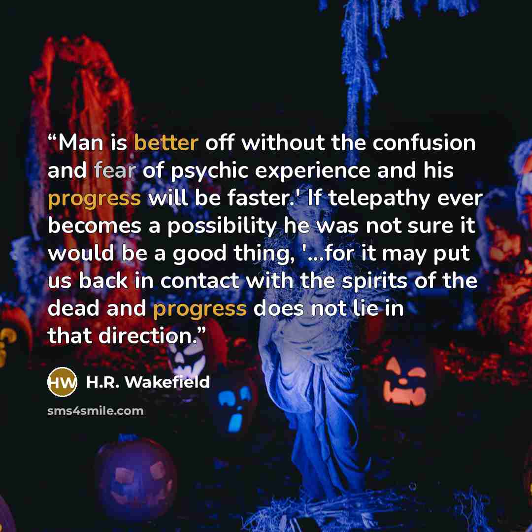 “Man is better off without the confusion and fear of psychic experience and his progress will be faster.' If telepathy ever becomes a possibility he was not sure it would be a good thing, '...for it may put us back in contact with the spirits of the dead and progress does not lie in that direction.” quote by H.R. Wakefield