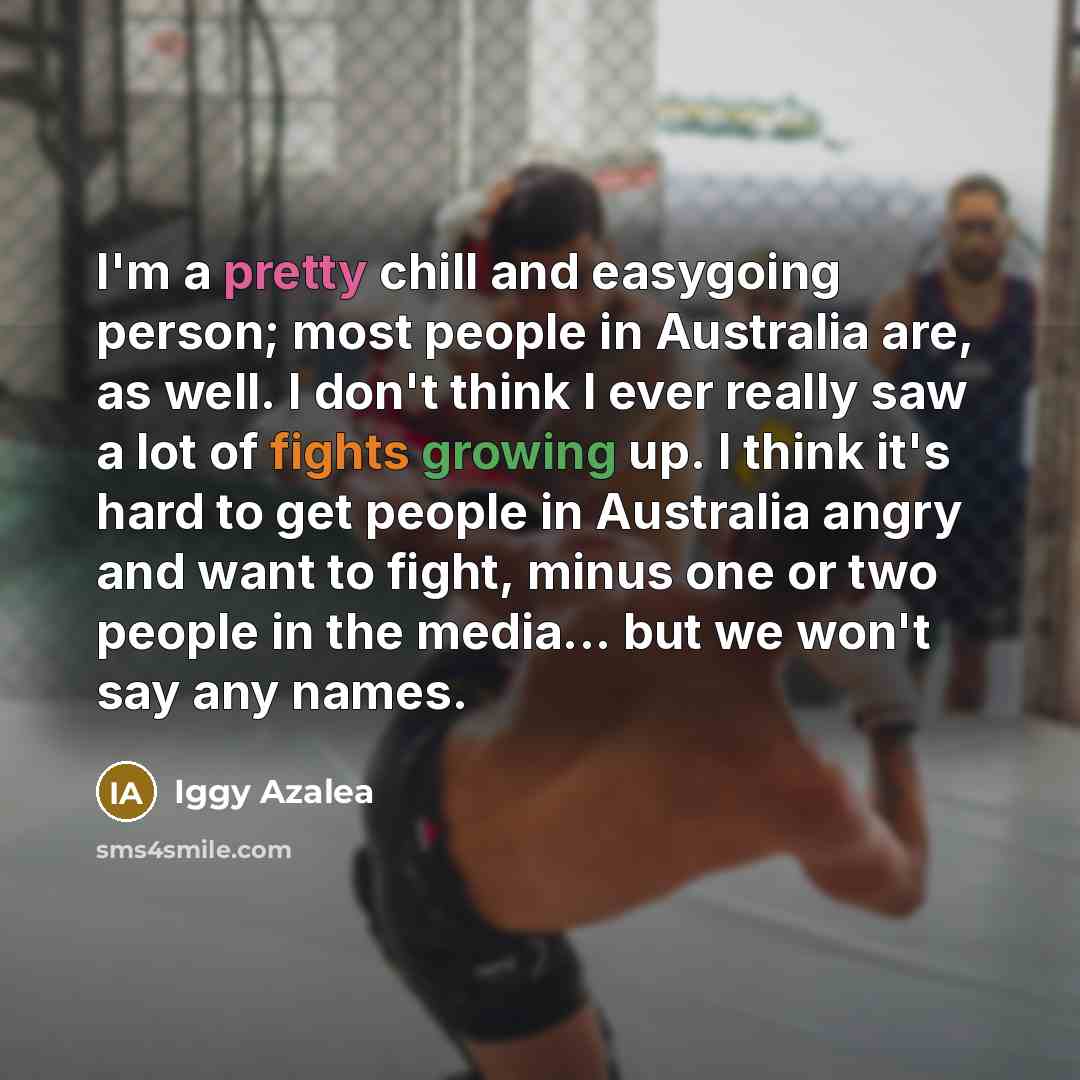“I'm a pretty chill and easygoing person; most people in Australia are, as well. I don't think I ever really saw a lot of fights growing up. I think it's hard to get people in Australia angry and want to fight, minus one or two people in the media... but we won't say any names.” quote by Iggy Azalea