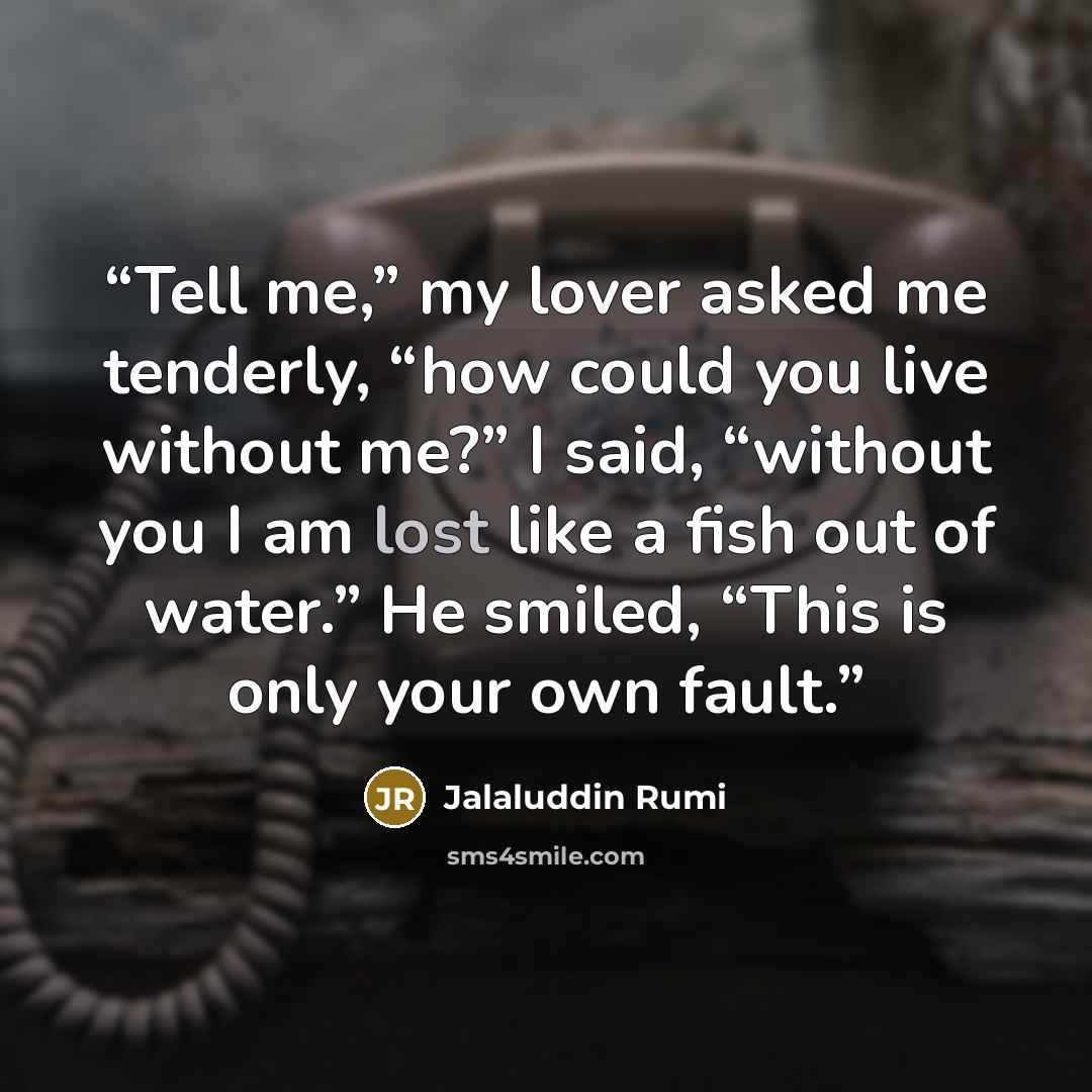 “Tell me,” my lover asked me tenderly, “how could you live without me?” I said, “without you I am lost like a fish out of water.” He smiled, “This is only your own fault.” quote by Jalaluddin Rumi