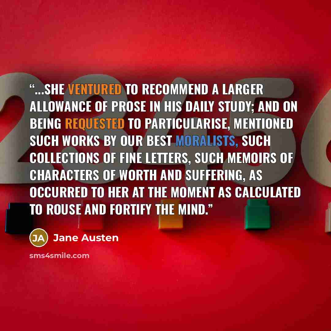 “...she ventured to recommend a larger allowance of prose in his daily study; and on being requested to particularise, mentioned such works by our best moralists, such collections of fine letters, such memoirs of characters of worth and suffering, as occurred to her at the moment as calculated to…” quote by Jane Austen
