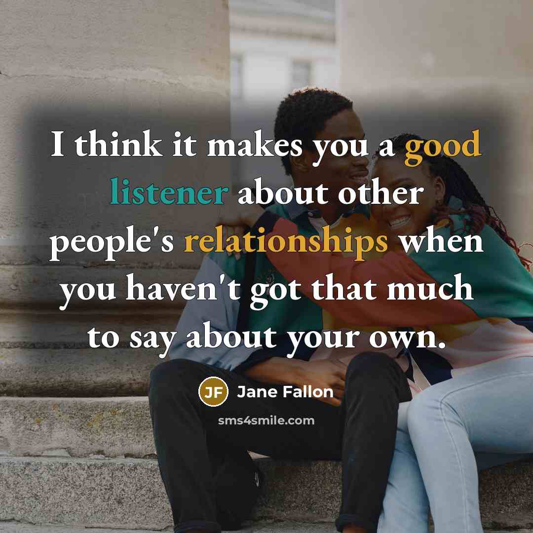 “I think it makes you a good listener about other people's relationships when you haven't got that much to say about your own.” quote by Jane Fallon