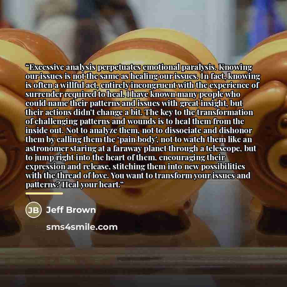 “Excessive analysis perpetuates emotional paralysis. Knowing our issues is not the same as healing our issues. In fact, knowing is often a willful act, entirely incongruent with the experience of surrender required to heal. I have known many people who could name their patterns and issues with…” quote by Jeff Brown