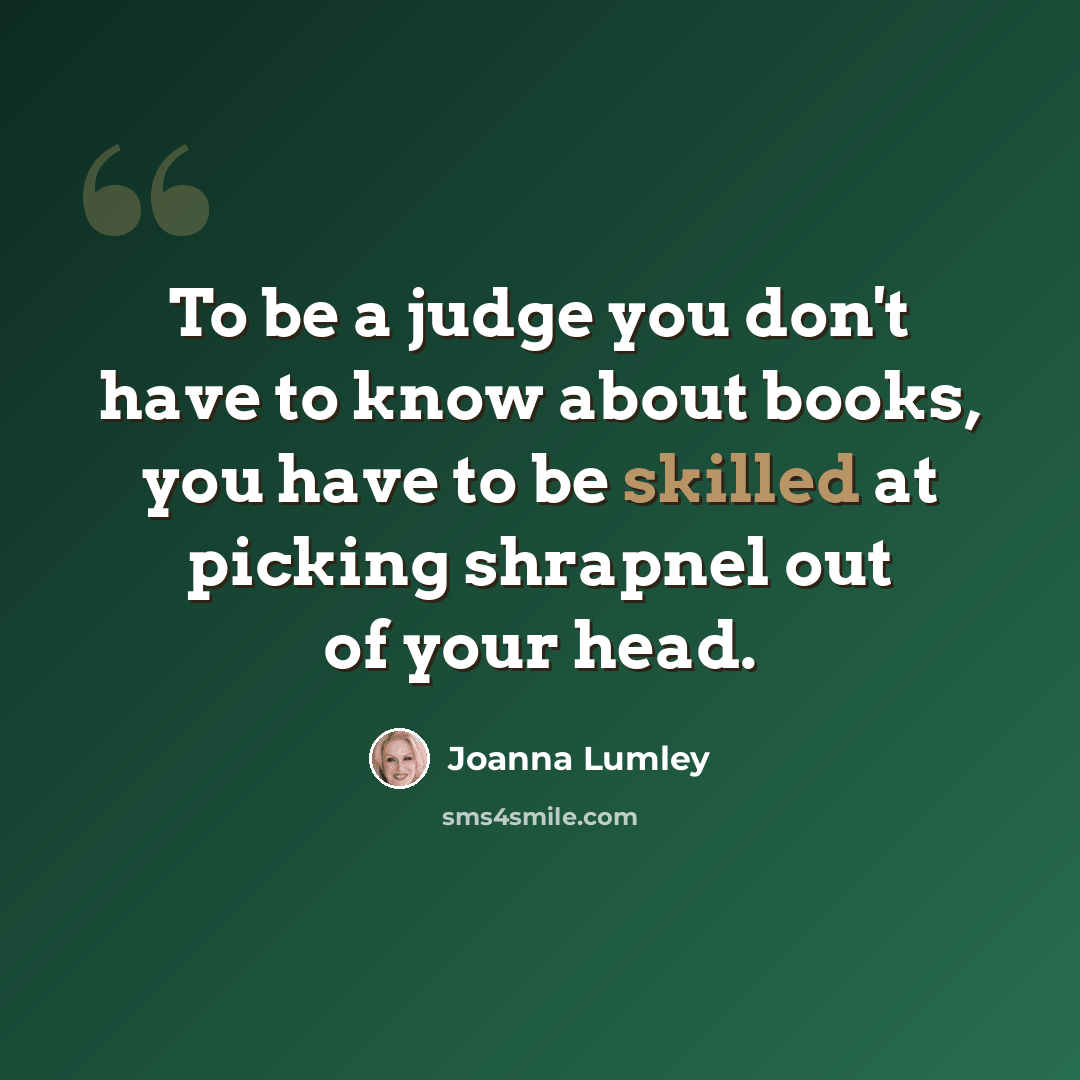 “To be a judge you don't have to know about books, you have to be skilled at picking shrapnel out of your head.” quote by Joanna Lumley