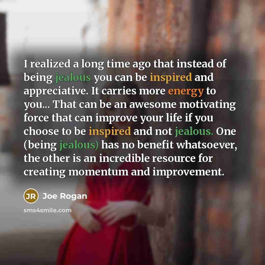 “I realized a long time ago that instead of being jealous you can be inspired and appreciative. It carries more energy to you... That can be an awesome motivating force that can improve your life if you choose to be inspired and not jealous. One (being jealous) has no benefit whatsoever, the other…” quote by Joe Rogan