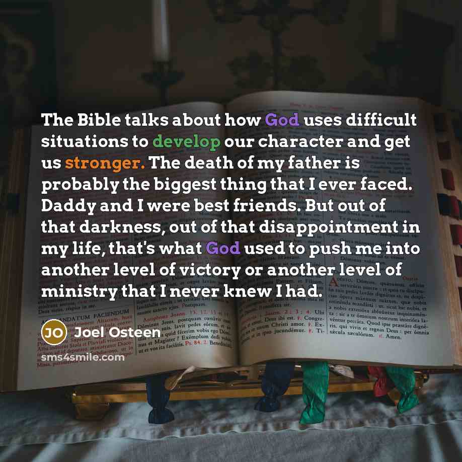 “The Bible talks about how God uses difficult situations to develop our character and get us stronger. The death of my father is probably the biggest thing that I ever faced. Daddy and I were best friends. But out of that darkness, out of that disappointment in my life, that's what God used to push…” quote by Joel Osteen