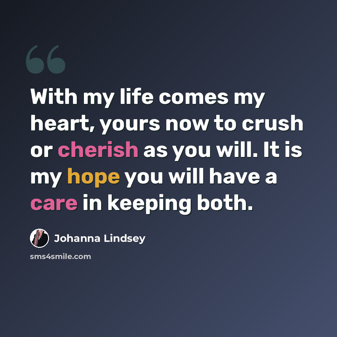 “With my life comes my heart, yours now to crush or cherish as you will. It is my hope you will have a care in keeping both.” quote by Johanna Lindsey