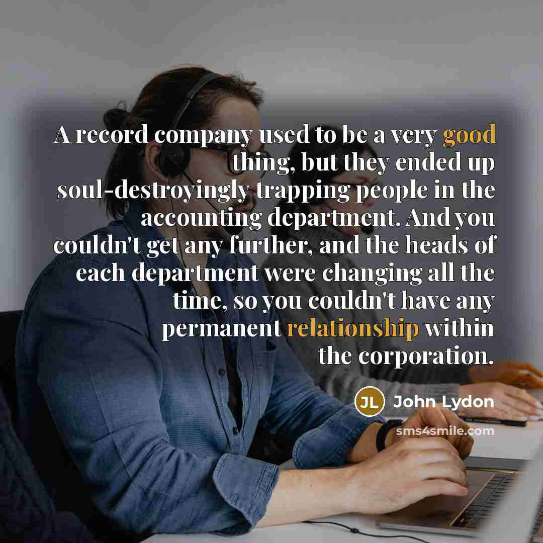 “A record company used to be a very good thing, but they ended up soul-destroyingly trapping people in the accounting department. And you couldn't get any further, and the heads of each department were changing all the time, so you couldn't have any permanent relationship within the corporation.” quote by John Lydon