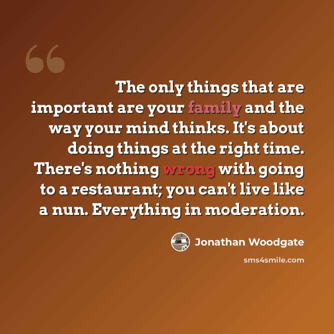 “The only things that are important are your family and the way your mind thinks. It's about doing things at the right time. There's nothing wrong with going to a restaurant; you can't live like a nun. Everything in moderation.” quote by Jonathan Woodgate