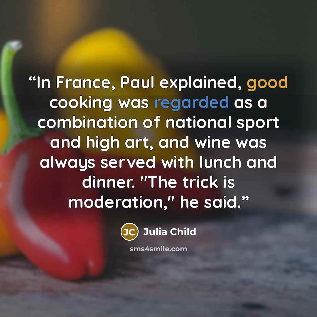 “In France, Paul explained, good cooking was regarded as a combination of national sport and high art, and wine was always served with lunch and dinner. "The trick is moderation," he said.” quote by Julia Child
