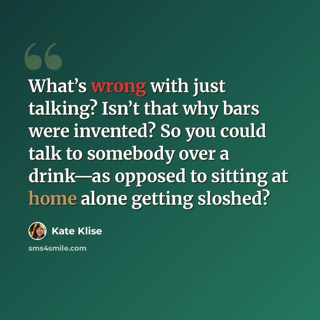 “What’s wrong with just talking? Isn’t that why bars were invented? So you could talk to somebody over a drink—as opposed to sitting at home alone getting sloshed?” quote by Kate Klise