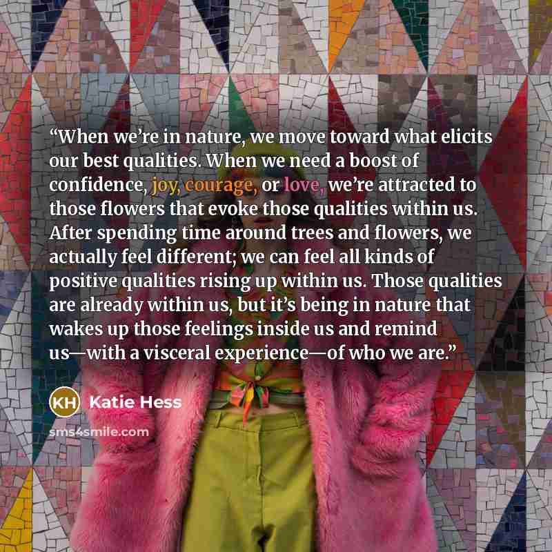 “When we’re in nature, we move toward what elicits our best qualities. When we need a boost of confidence, joy, courage, or love, we’re attracted to those flowers that evoke those qualities within us. After spending time around trees and flowers, we actually feel different; we can feel all kinds of…” quote by Katie Hess