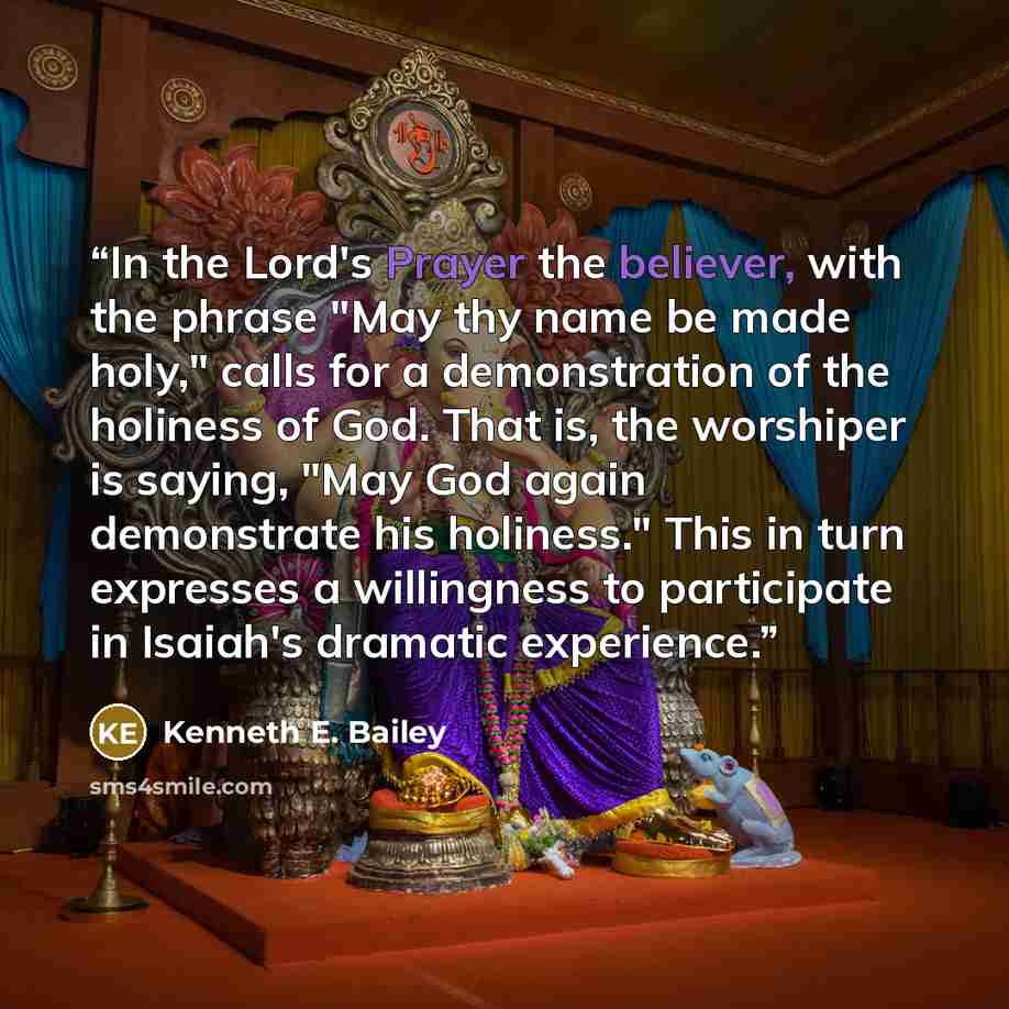 “In the Lord's Prayer the believer, with the phrase "May thy name be made holy," calls for a demonstration of the holiness of God. That is, the worshiper is saying, "May God again demonstrate his holiness." This in turn expresses a willingness to participate in Isaiah's dramatic experience.” quote by Kenneth E. Bailey