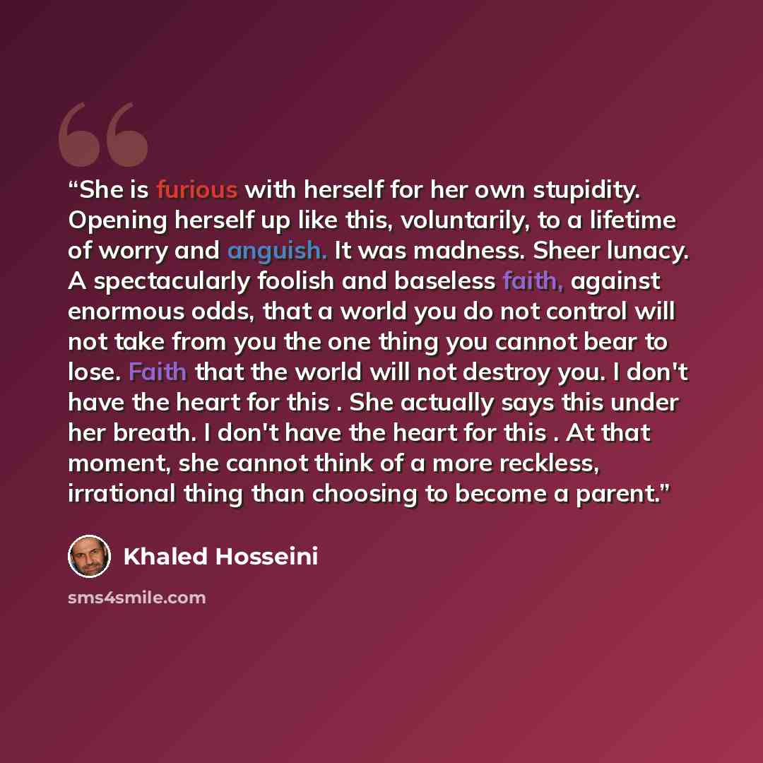 “She is furious with herself for her own stupidity. Opening herself up like this, voluntarily, to a lifetime of worry and anguish. It was madness. Sheer lunacy. A spectacularly foolish and baseless faith, against enormous odds, that a world you do not control will not take from you the one thing…” quote by Khaled Hosseini