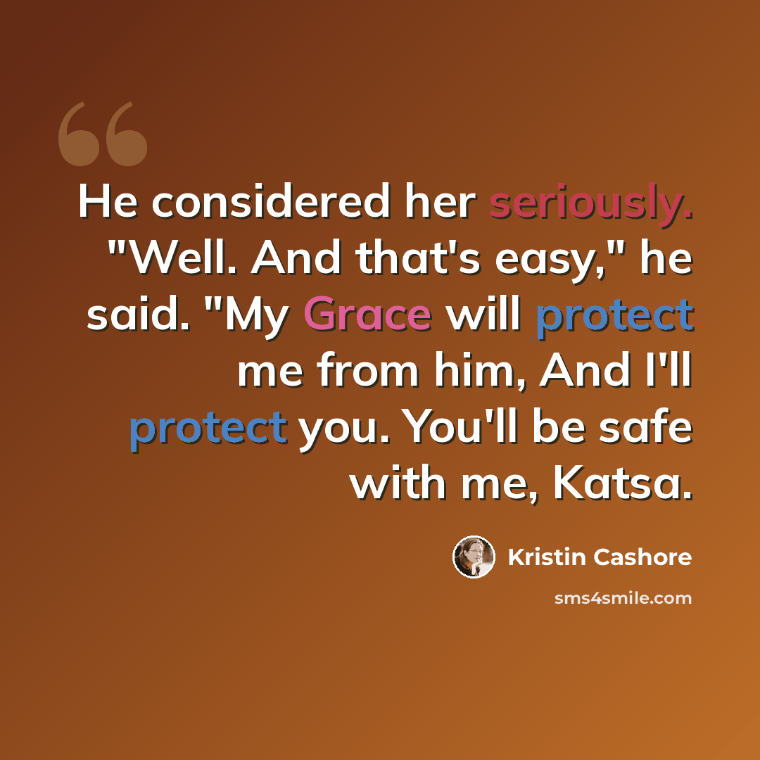 “He considered her seriously. "Well. And that's easy," he said. "My Grace will protect me from him, And I'll protect you. You'll be safe with me, Katsa.” quote by Kristin Cashore