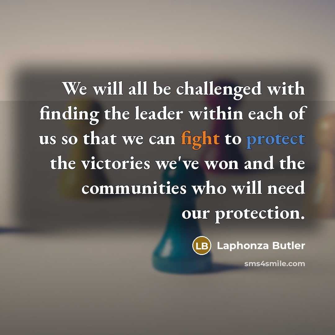 “We will all be challenged with finding the leader within each of us so that we can fight to protect the victories we've won and the communities who will need our protection.” quote by Laphonza Butler