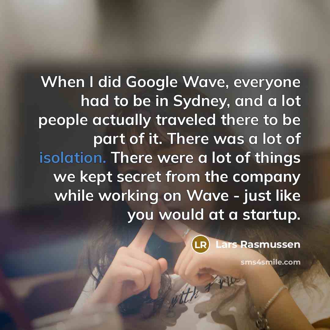 “When I did Google Wave, everyone had to be in Sydney, and a lot people actually traveled there to be part of it. There was a lot of isolation. There were a lot of things we kept secret from the company while working on Wave - just like you would at a startup.” quote by Lars Rasmussen