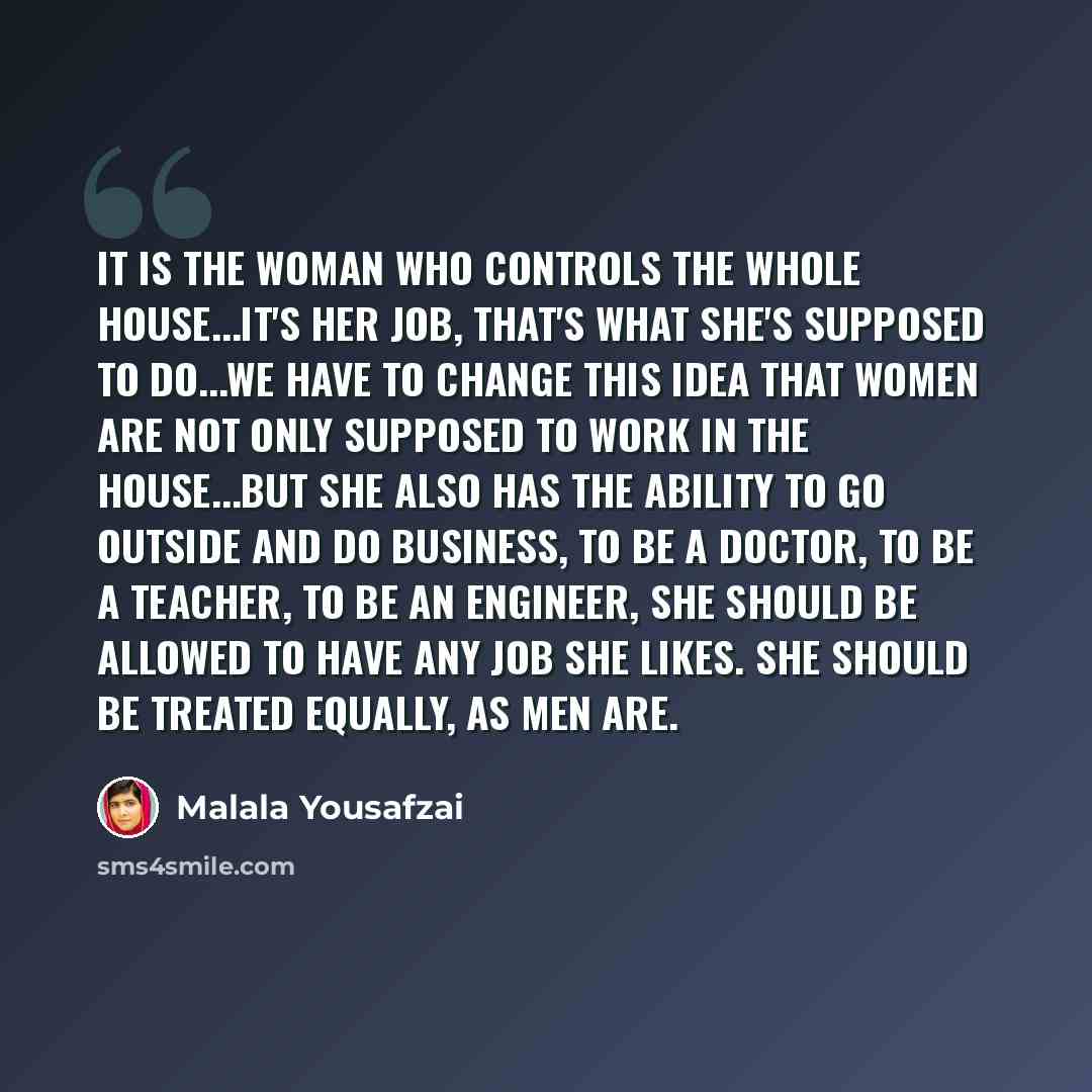 “It is the woman who controls the whole house...it's her job, that's what she's supposed to do...We have to change this idea that women are not only supposed to work in the house...but she also has the ability to go outside and do business, to be a doctor, to be a teacher, to be an engineer, she…” quote by Malala Yousafzai