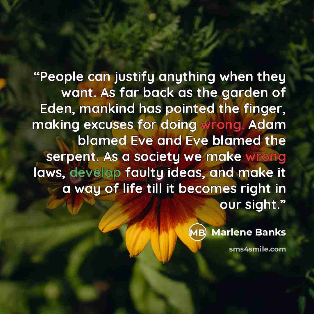 “People can justify anything when they want. As far back as the garden of Eden, mankind has pointed the finger, making excuses for doing wrong. Adam blamed Eve and Eve blamed the serpent. As a society we make wrong laws, develop faulty ideas, and make it a way of life till it becomes right in our…” quote by Marlene Banks