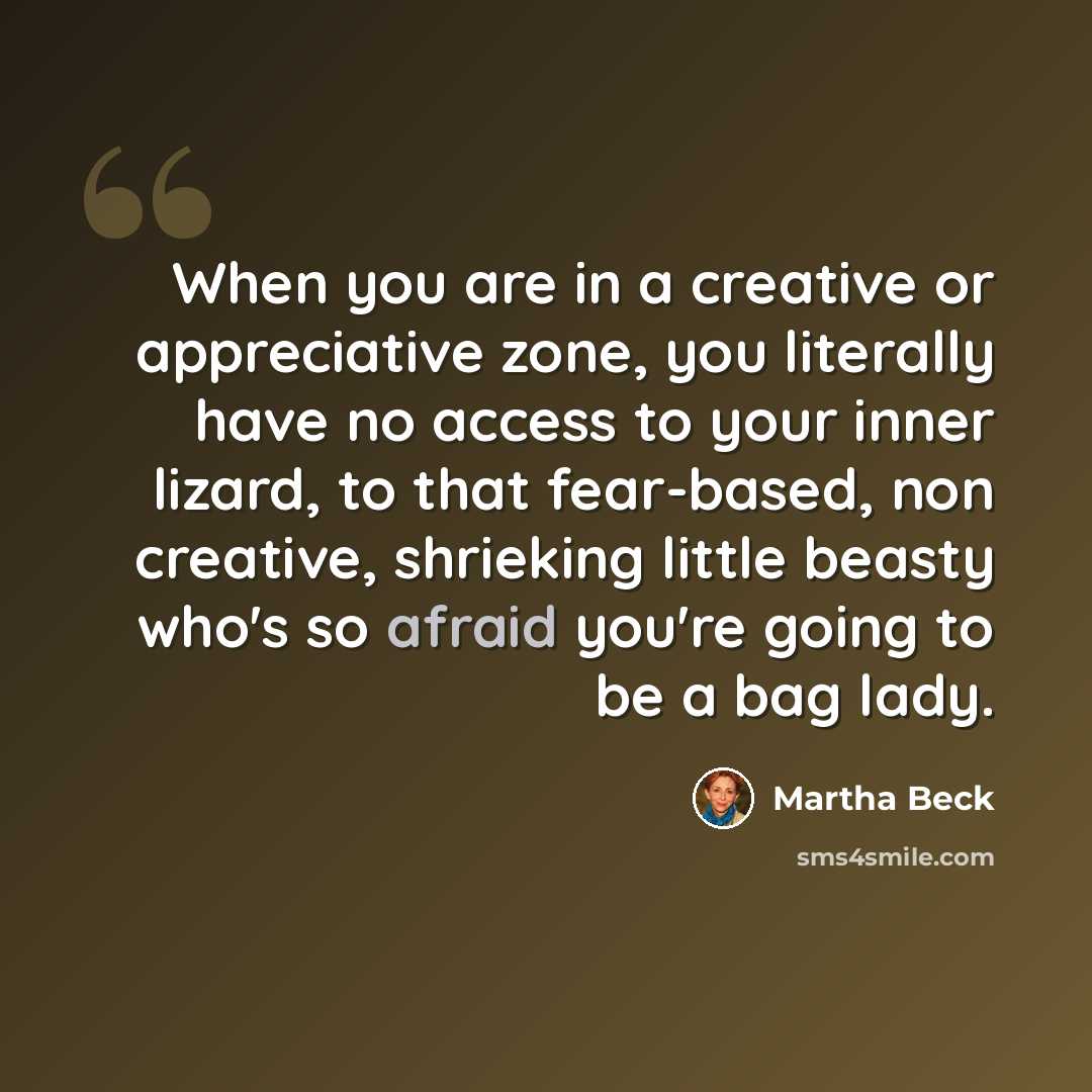 “When you are in a creative or appreciative zone, you literally have no access to your inner lizard, to that fear-based, non creative, shrieking little beasty who's so afraid you're going to be a bag lady.” quote by Martha Beck