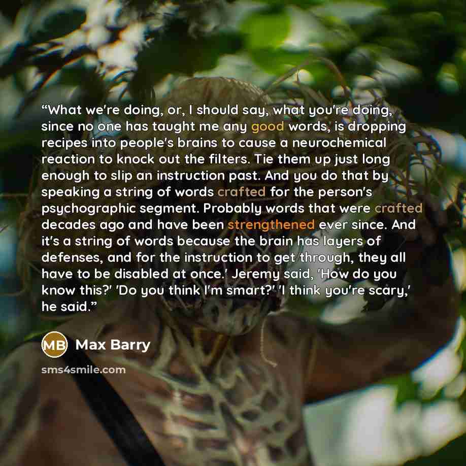 “What we're doing, or, I should say, what you're doing, since no one has taught me any good words, is dropping recipes into people's brains to cause a neurochemical reaction to knock out the filters. Tie them up just long enough to slip an instruction past. And you do that by speaking a string of…” quote by Max Barry