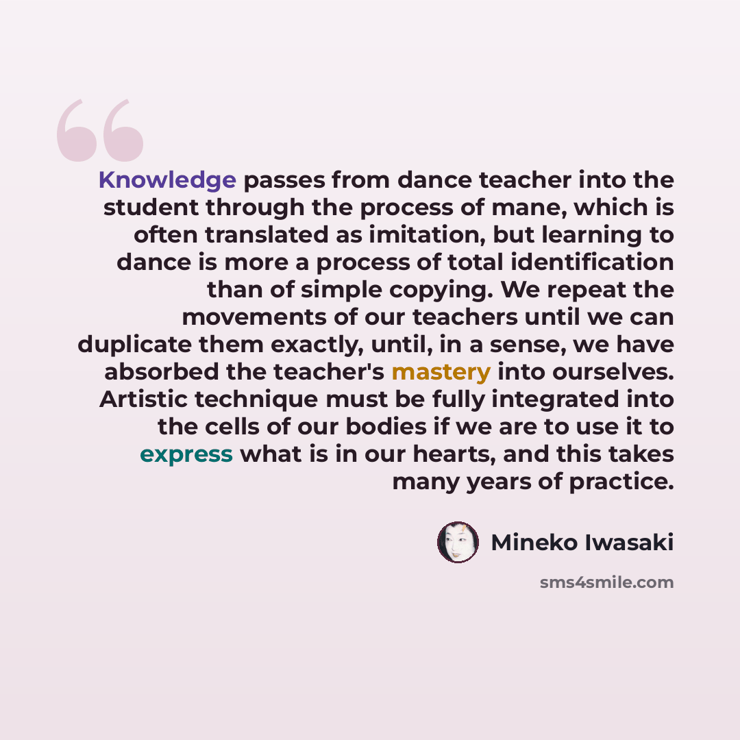 “Knowledge passes from dance teacher into the student through the process of mane, which is often translated as imitation, but learning to dance is more a process of total identification than of simple copying. We repeat the movements of our teachers until we can duplicate them exactly, until, in a…” quote by Mineko Iwasaki
