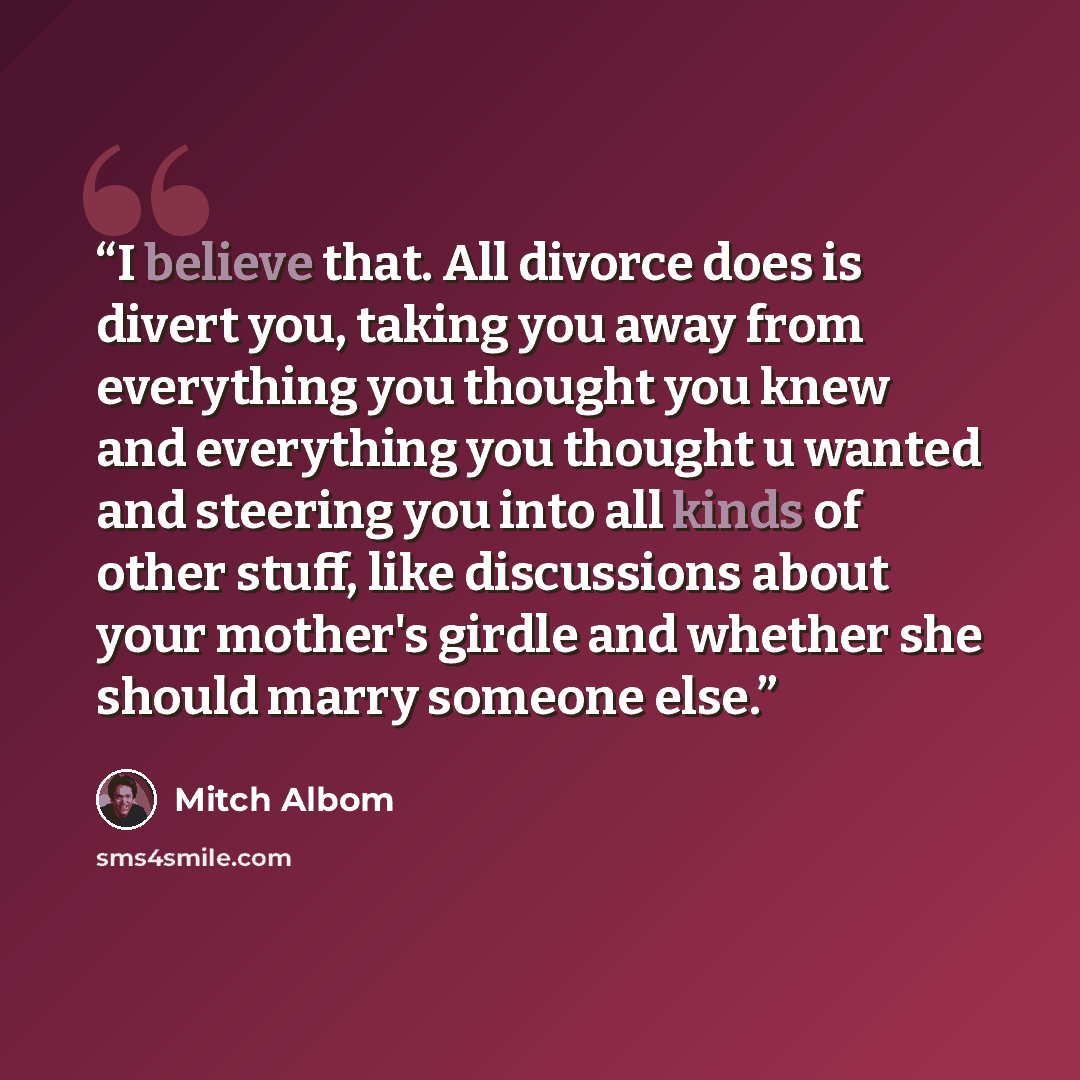 “I believe that. All divorce does is divert you, taking you away from everything you thought you knew and everything you thought u wanted and steering you into all kinds of other stuff, like discussions about your mother's girdle and whether she should marry someone else.” quote by Mitch Albom