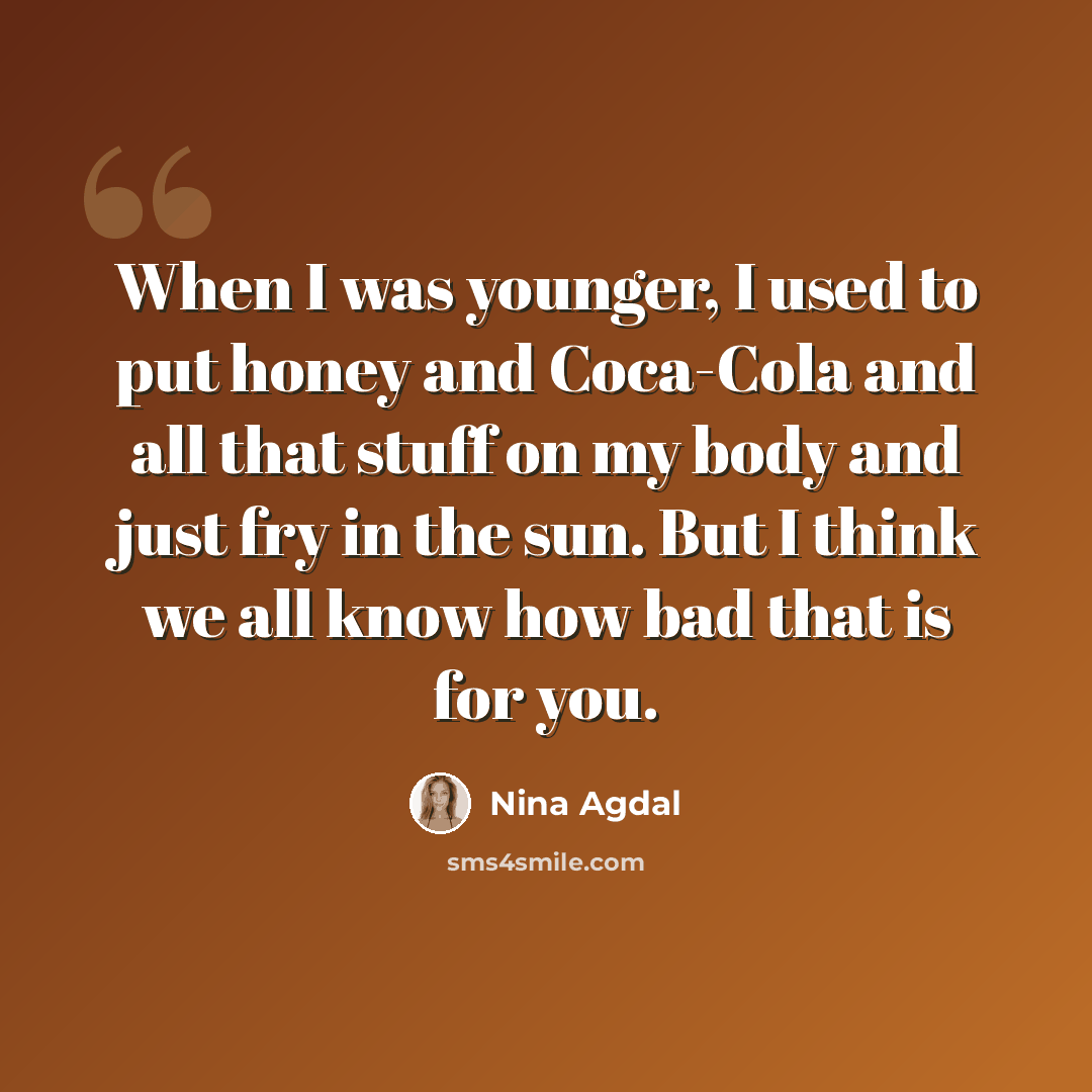 “When I was younger, I used to put honey and Coca-Cola and all that stuff on my body and just fry in the sun. But I think we all know how bad that is for you.” quote by Nina Agdal