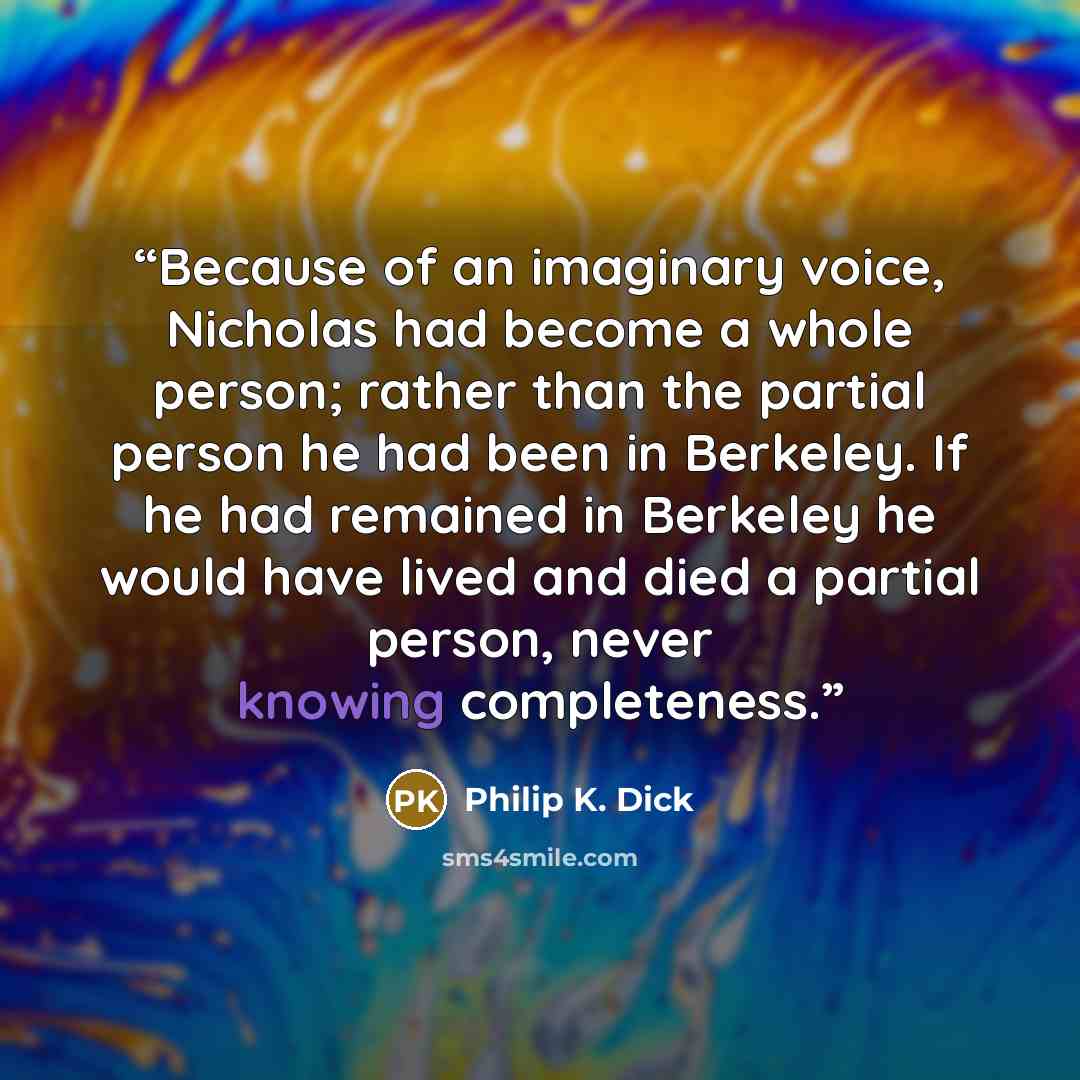 “Because of an imaginary voice, Nicholas had become a whole person; rather than the partial person he had been in Berkeley. If he had remained in Berkeley he would have lived and died a partial person, never knowing completeness.” quote by Philip K. Dick