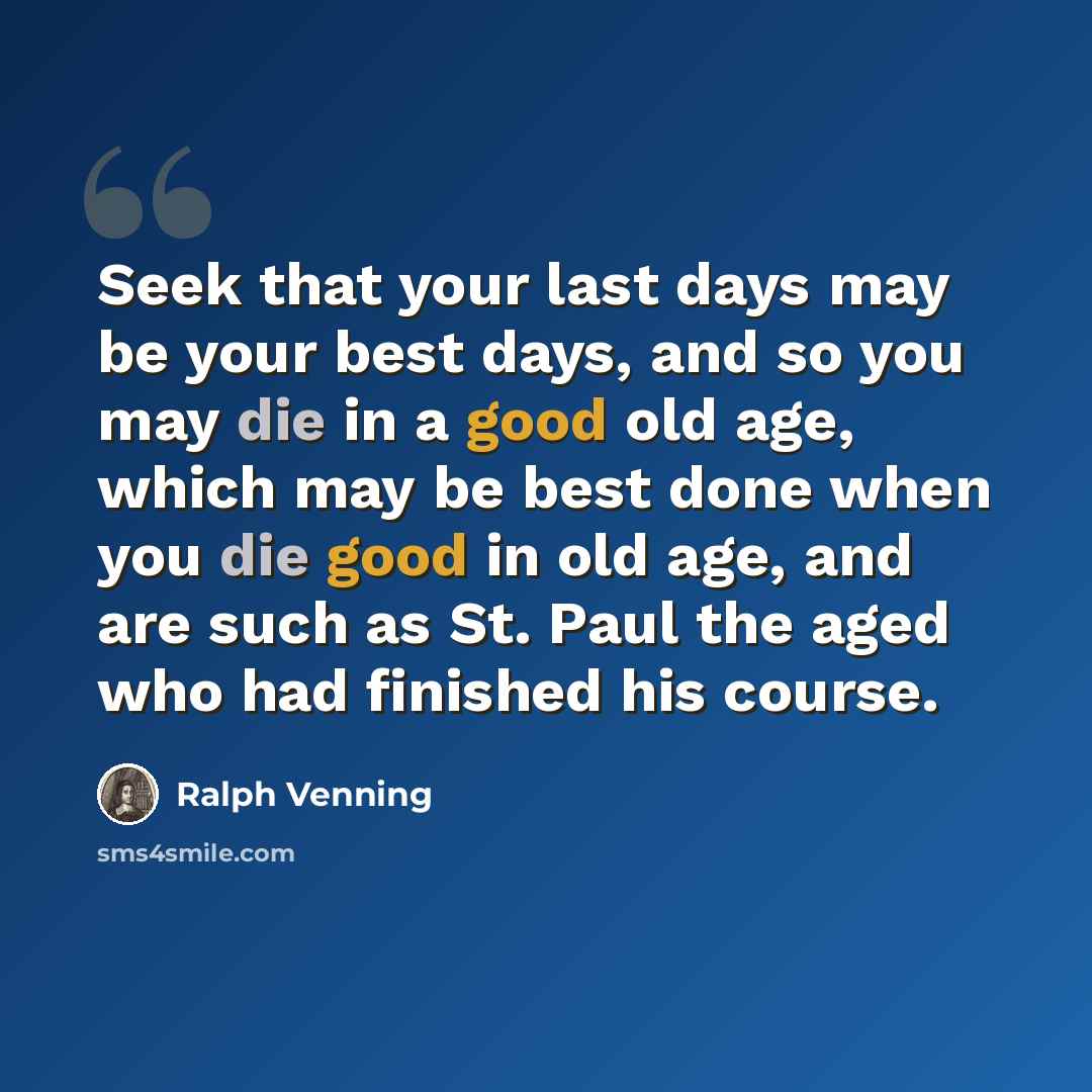 “Seek that your last days may be your best days, and so you may die in a good old age, which may be best done when you die good in old age, and are such as St. Paul the aged who had finished his course.” quote by Ralph Venning