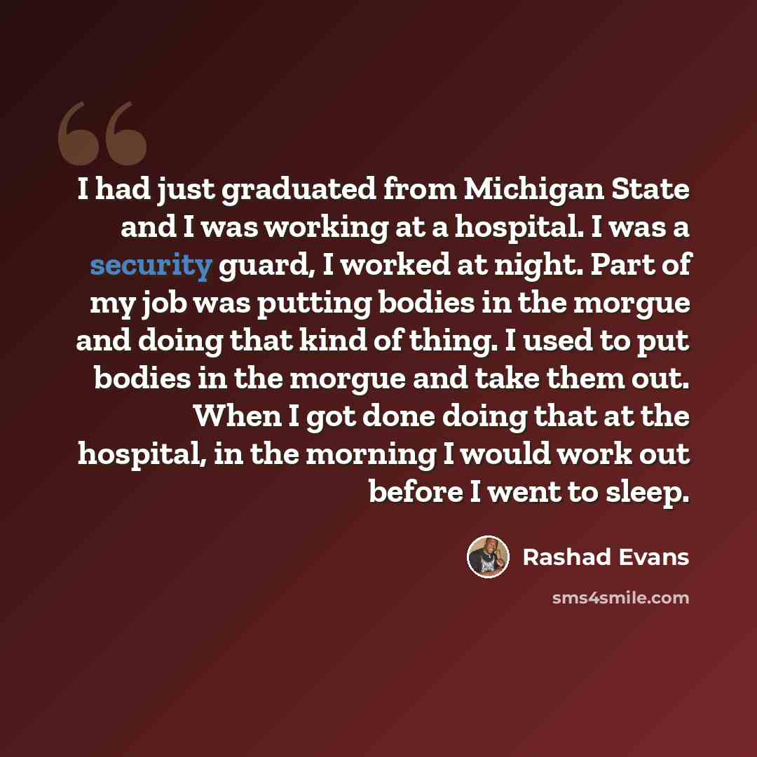 “I had just graduated from Michigan State and I was working at a hospital. I was a security guard, I worked at night. Part of my job was putting bodies in the morgue and doing that kind of thing. I used to put bodies in the morgue and take them out. When I got done doing that at the hospital, in…” quote by Rashad Evans