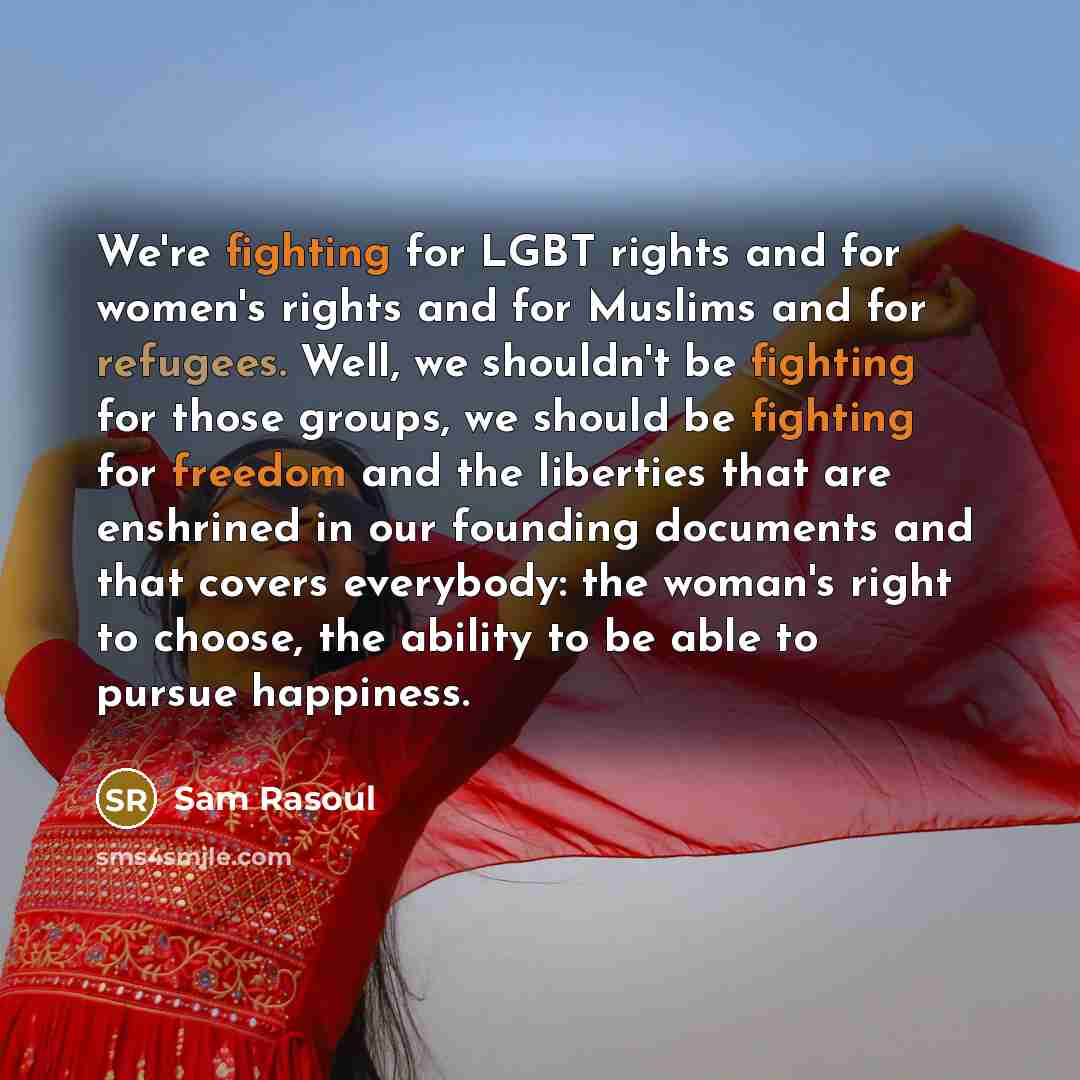 “We're fighting for LGBT rights and for women's rights and for Muslims and for refugees. Well, we shouldn't be fighting for those groups, we should be fighting for freedom and the liberties that are enshrined in our founding documents and that covers everybody: the woman's right to choose, the…” quote by Sam Rasoul