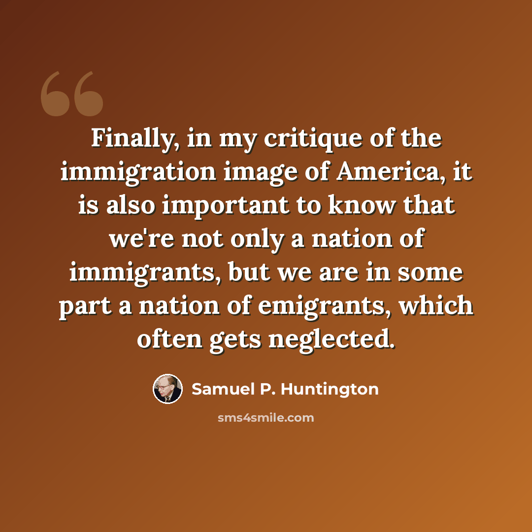 “Finally, in my critique of the immigration image of America, it is also important to know that we're not only a nation of immigrants, but we are in some part a nation of emigrants, which often gets neglected.” quote by Samuel P. Huntington