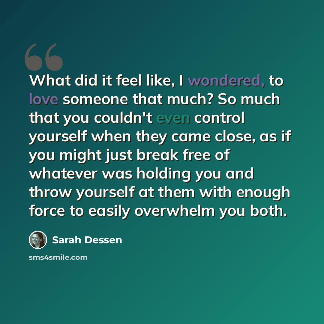“What did it feel like, I wondered, to love someone that much? So much that you couldn't even control yourself when they came close, as if you might just break free of whatever was holding you and throw yourself at them with enough force to easily overwhelm you both.” quote by Sarah Dessen