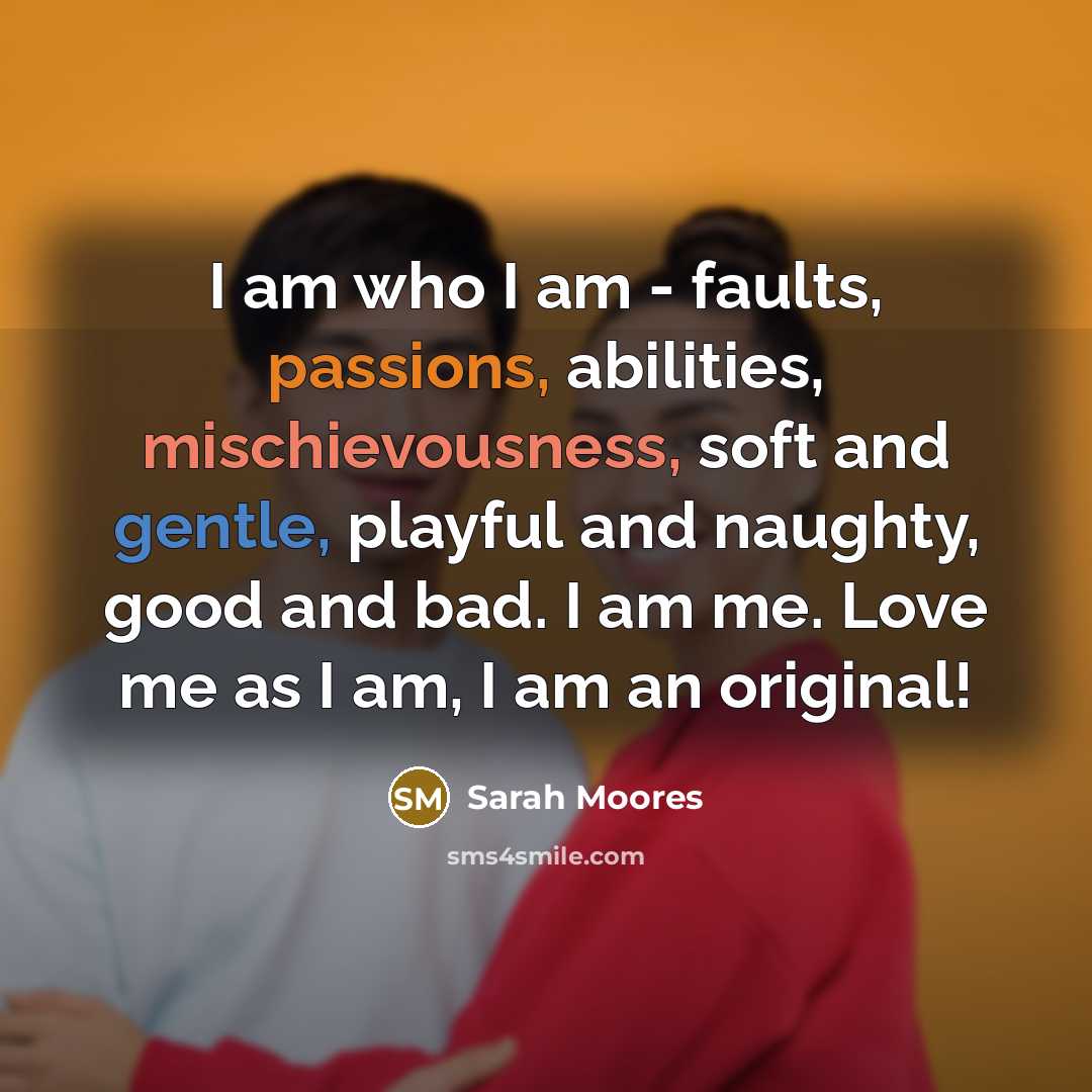 “I am who I am - faults, passions, abilities, mischievousness, soft and gentle, playful and naughty, good and bad. I am me. Love me as I am, I am an original!” quote by Sarah Moores
