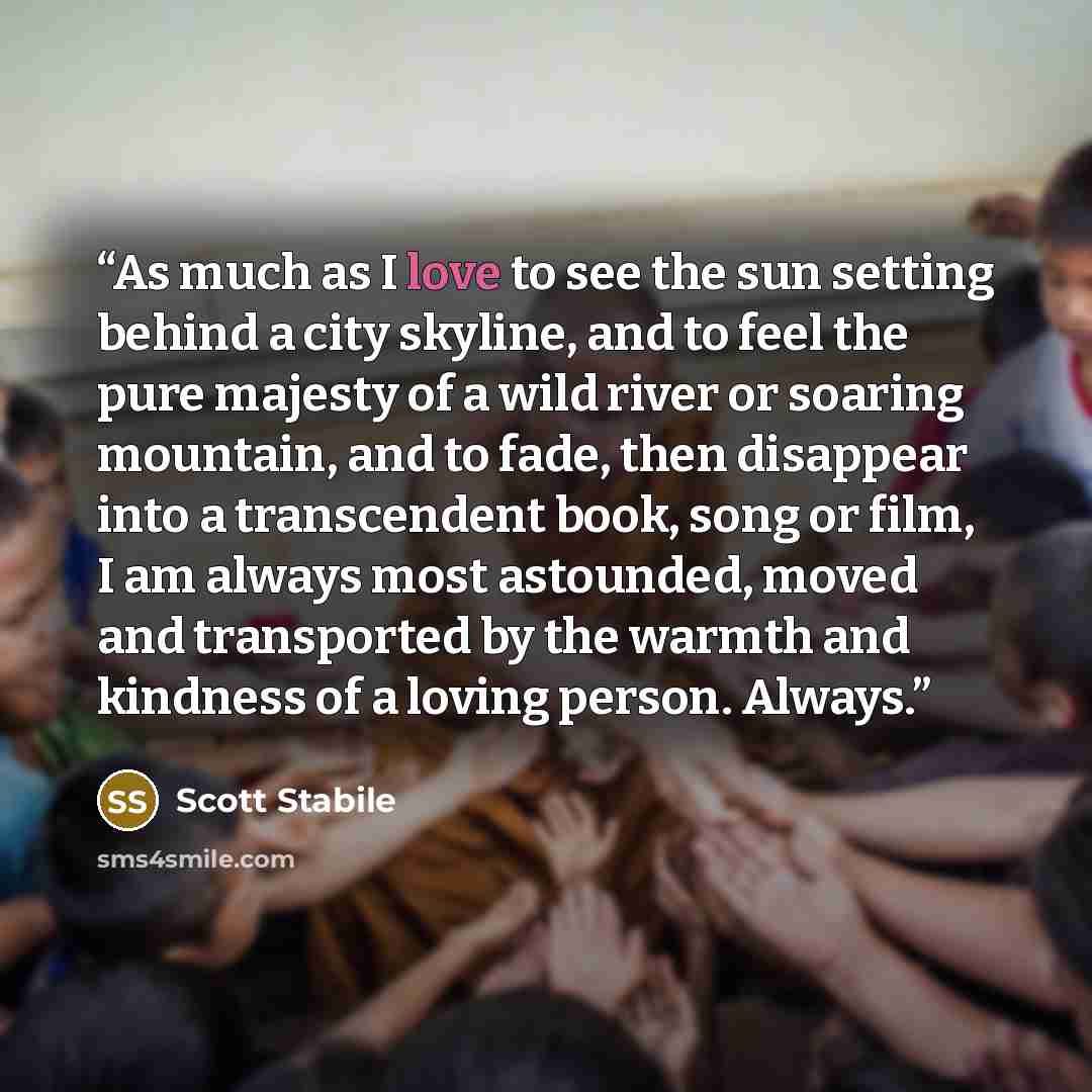 “As much as I love to see the sun setting behind a city skyline, and to feel the pure majesty of a wild river or soaring mountain, and to fade, then disappear into a transcendent book, song or film, I am always most astounded, moved and transported by the warmth and kindness of a loving person…” quote by Scott Stabile