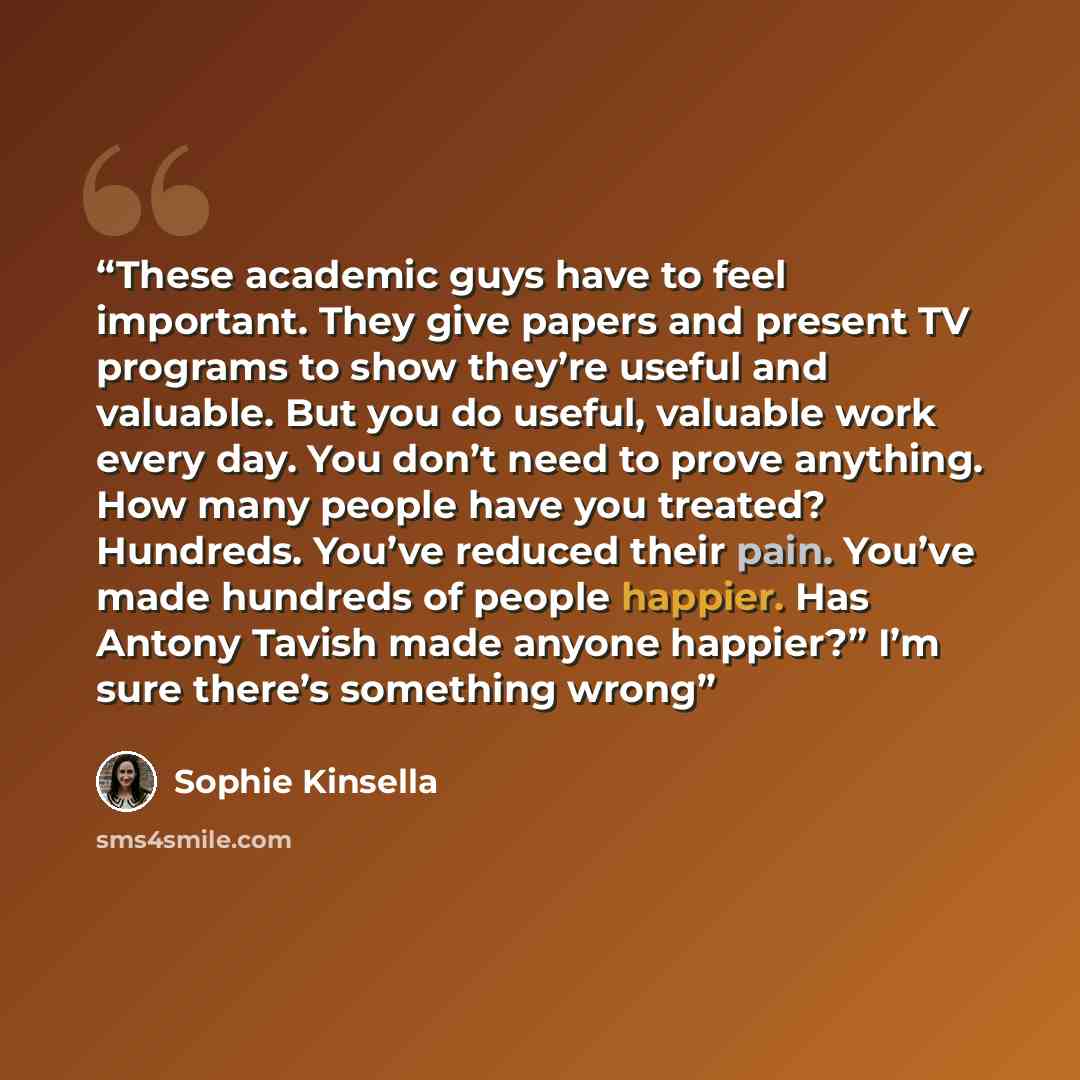 “These academic guys have to feel important. They give papers and present TV programs to show they’re useful and valuable. But you do useful, valuable work every day. You don’t need to prove anything. How many people have you treated? Hundreds. You’ve reduced their pain. You’ve made hundreds of…” quote by Sophie Kinsella