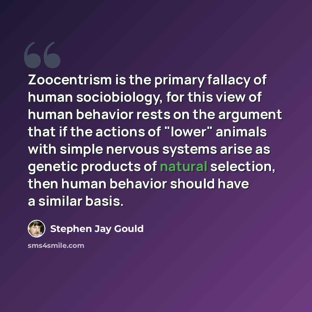 “Zoocentrism is the primary fallacy of human sociobiology, for this view of human behavior rests on the argument that if the actions of "lower" animals with simple nervous systems arise as genetic products of natural selection, then human behavior should have a similar basis.” quote by Stephen Jay Gould