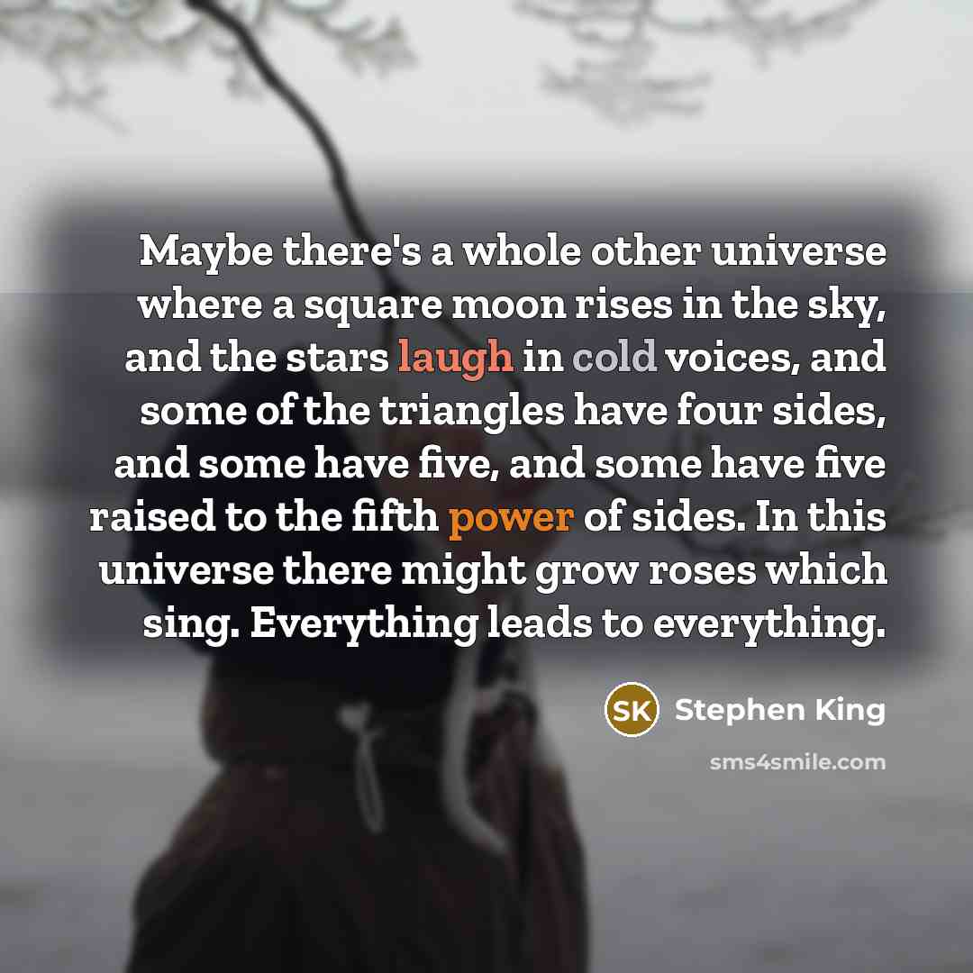 “Maybe there's a whole other universe where a square moon rises in the sky, and the stars laugh in cold voices, and some of the triangles have four sides, and some have five, and some have five raised to the fifth power of sides. In this universe there might grow roses which sing. Everything leads…” quote by Stephen King