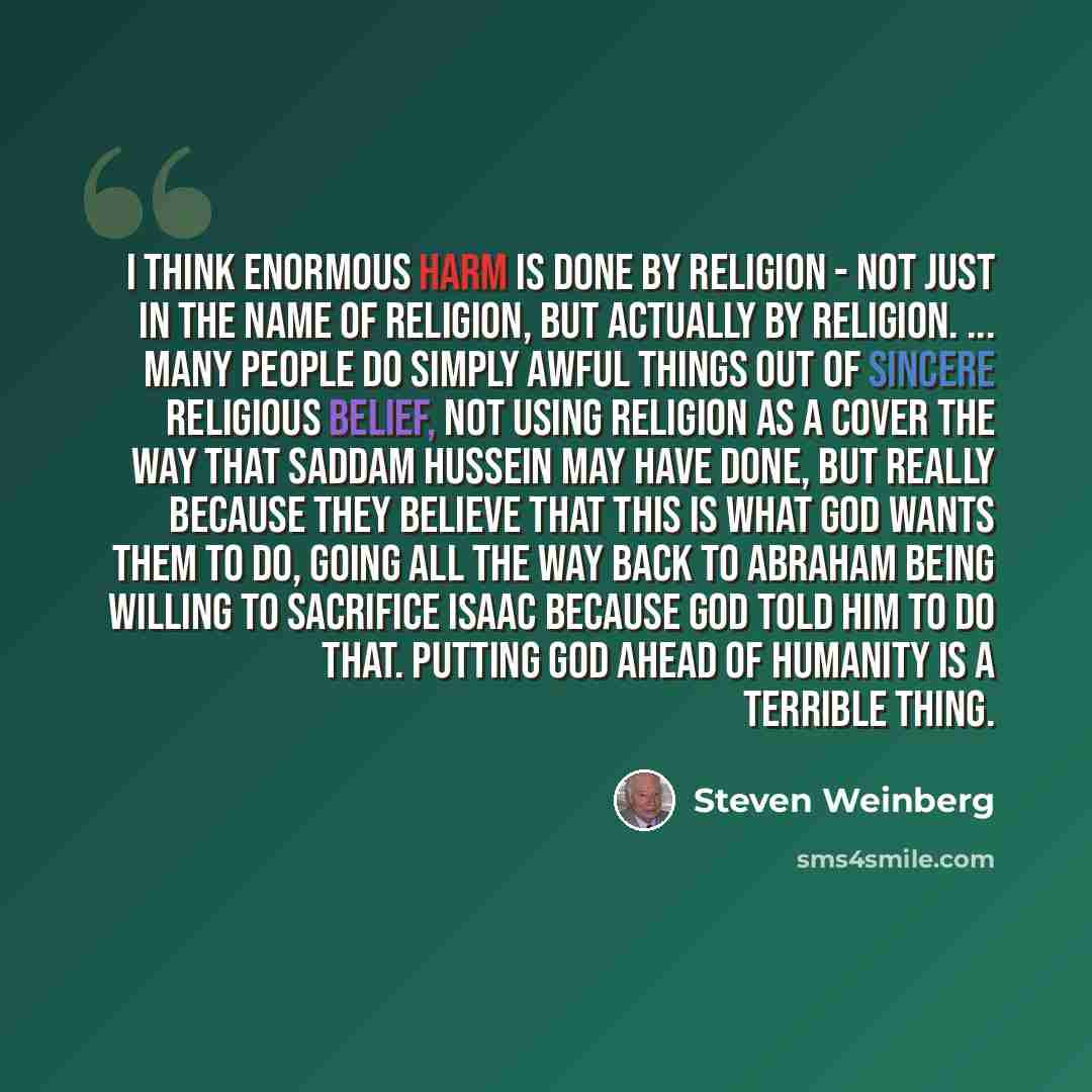 “I think enormous harm is done by religion - not just in the name of religion, but actually by religion. ... Many people do simply awful things out of sincere religious belief, not using religion as a cover the way that Saddam Hussein may have done, but really because they believe that this is what…” quote by Steven Weinberg