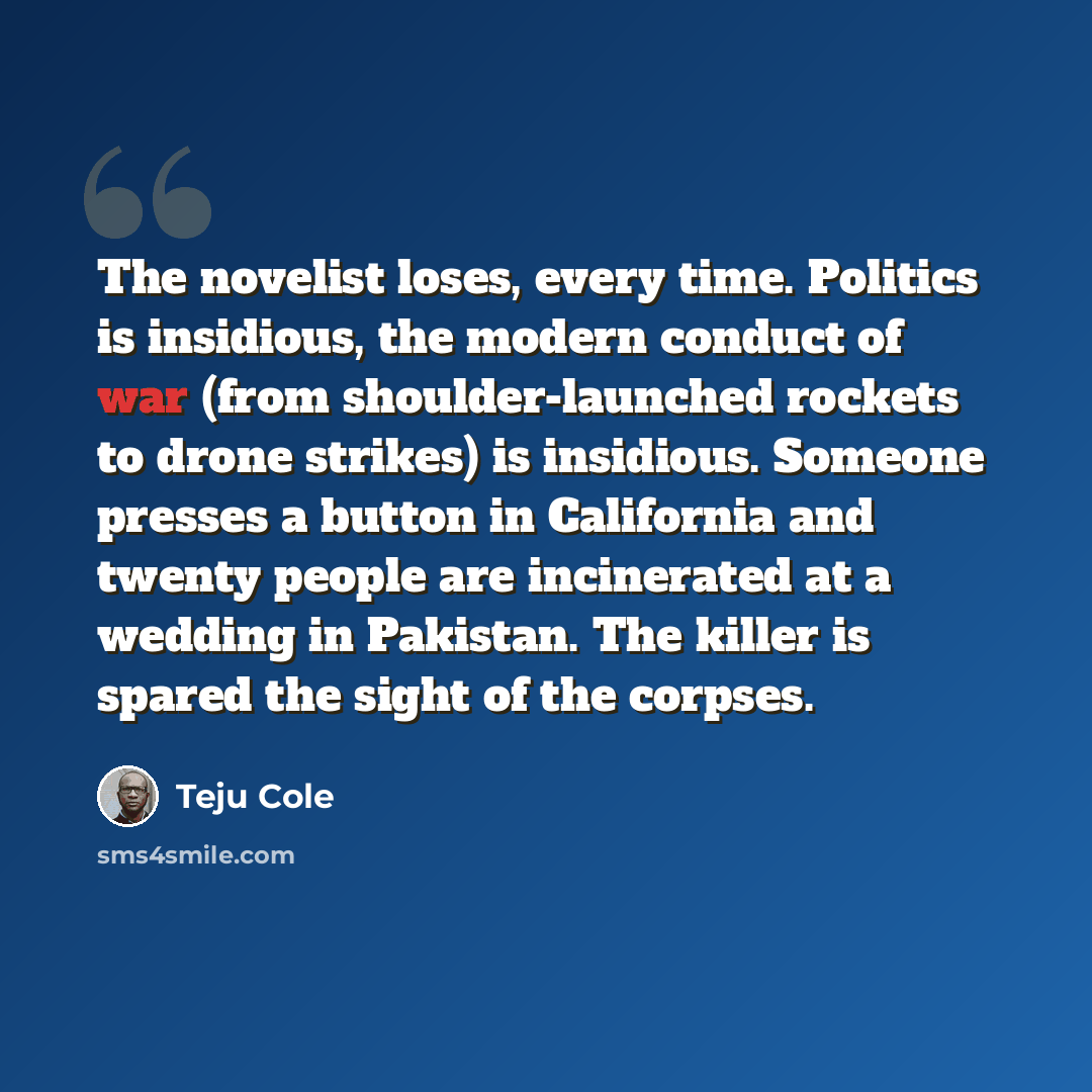 “The novelist loses, every time. Politics is insidious, the modern conduct of war (from shoulder-launched rockets to drone strikes) is insidious. Someone presses a button in California and twenty people are incinerated at a wedding in Pakistan. The killer is spared the sight of the corpses.” quote by Teju Cole