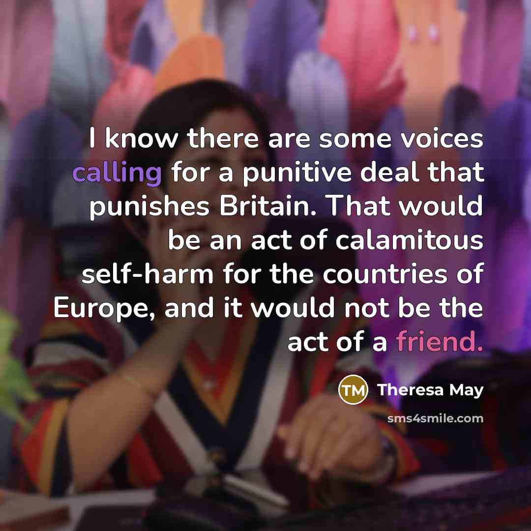 “I know there are some voices calling for a punitive deal that punishes Britain. That would be an act of calamitous self-harm for the countries of Europe, and it would not be the act of a friend.” quote by Theresa May