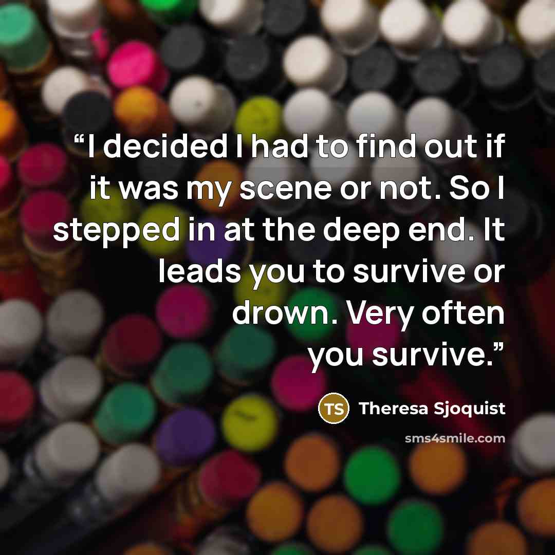 “I decided I had to find out if it was my scene or not. So I stepped in at the deep end. It leads you to survive or drown. Very often you survive.” quote by Theresa Sjoquist