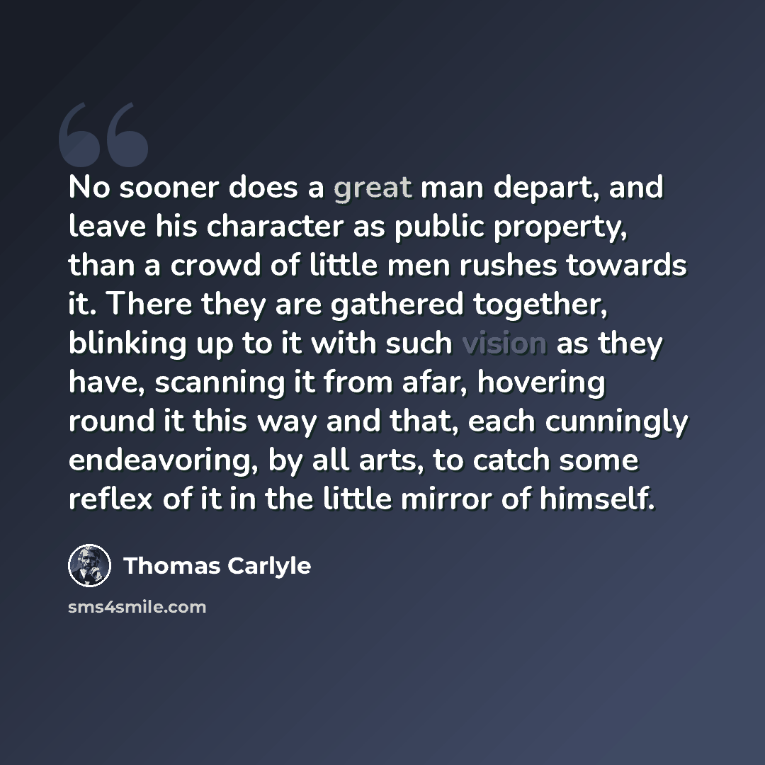 “No sooner does a great man depart, and leave his character as public property, than a crowd of little men rushes towards it. There they are gathered together, blinking up to it with such vision as they have, scanning it from afar, hovering round it this way and that, each cunningly endeavoring, by…” quote by Thomas Carlyle