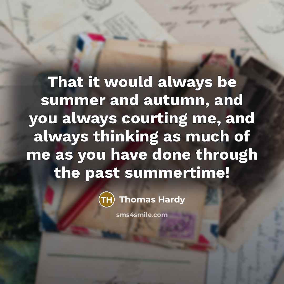“That it would always be summer and autumn, and you always courting me, and always thinking as much of me as you have done through the past summertime!” quote by Thomas Hardy
