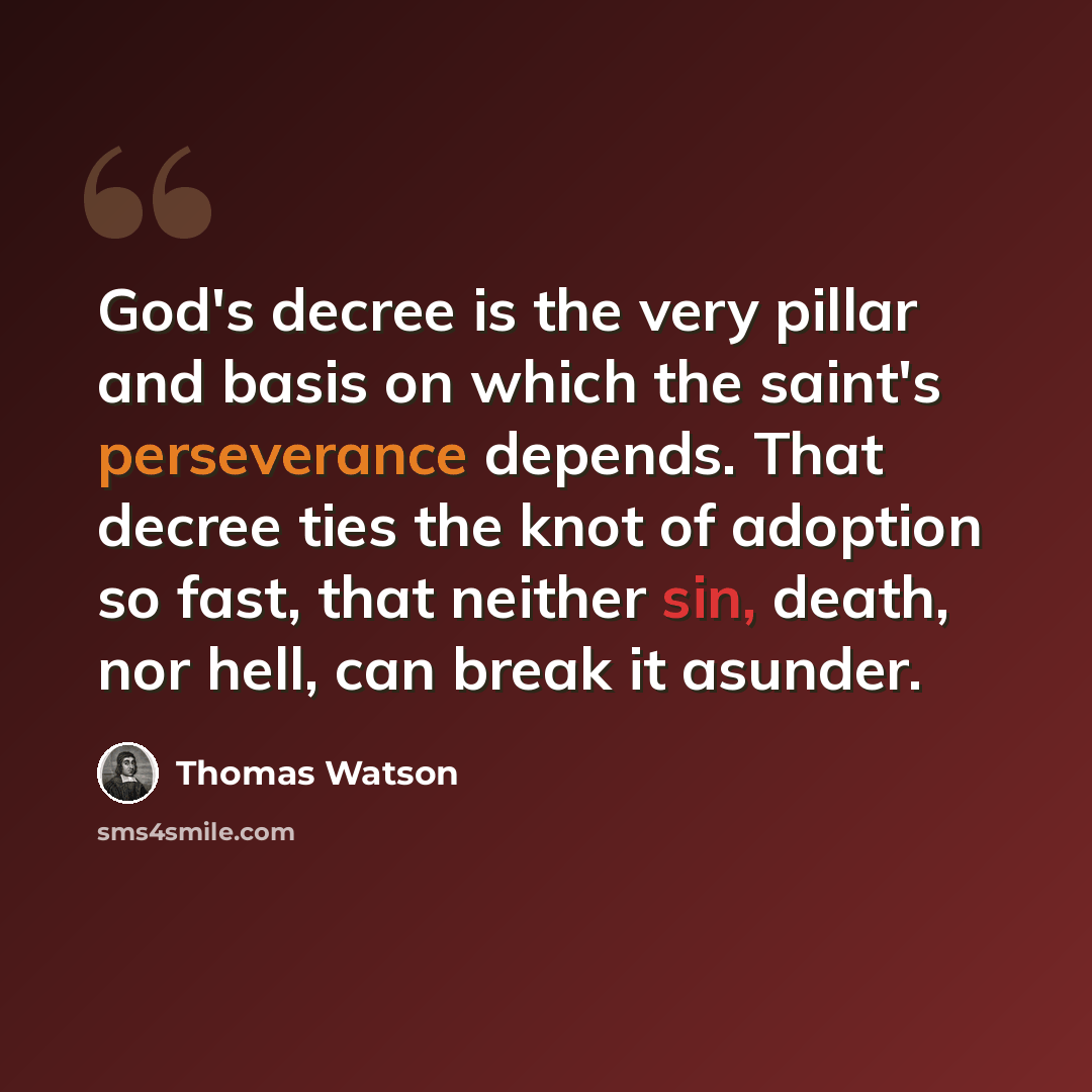 “God's decree is the very pillar and basis on which the saint's perseverance depends. That decree ties the knot of adoption so fast, that neither sin, death, nor hell, can break it asunder.” quote by Thomas Watson