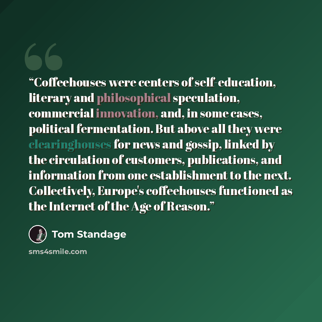 “Coffeehouses were centers of self-education, literary and philosophical speculation, commercial innovation, and, in some cases, political fermentation. But above all they were clearinghouses for news and gossip, linked by the circulation of customers, publications, and information from one…” quote by Tom Standage