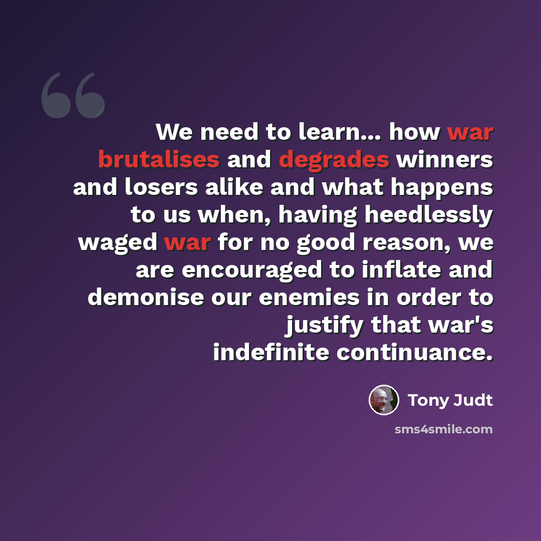 “We need to learn... how war brutalises and degrades winners and losers alike and what happens to us when, having heedlessly waged war for no good reason, we are encouraged to inflate and demonise our enemies in order to justify that war's indefinite continuance.” quote by Tony Judt