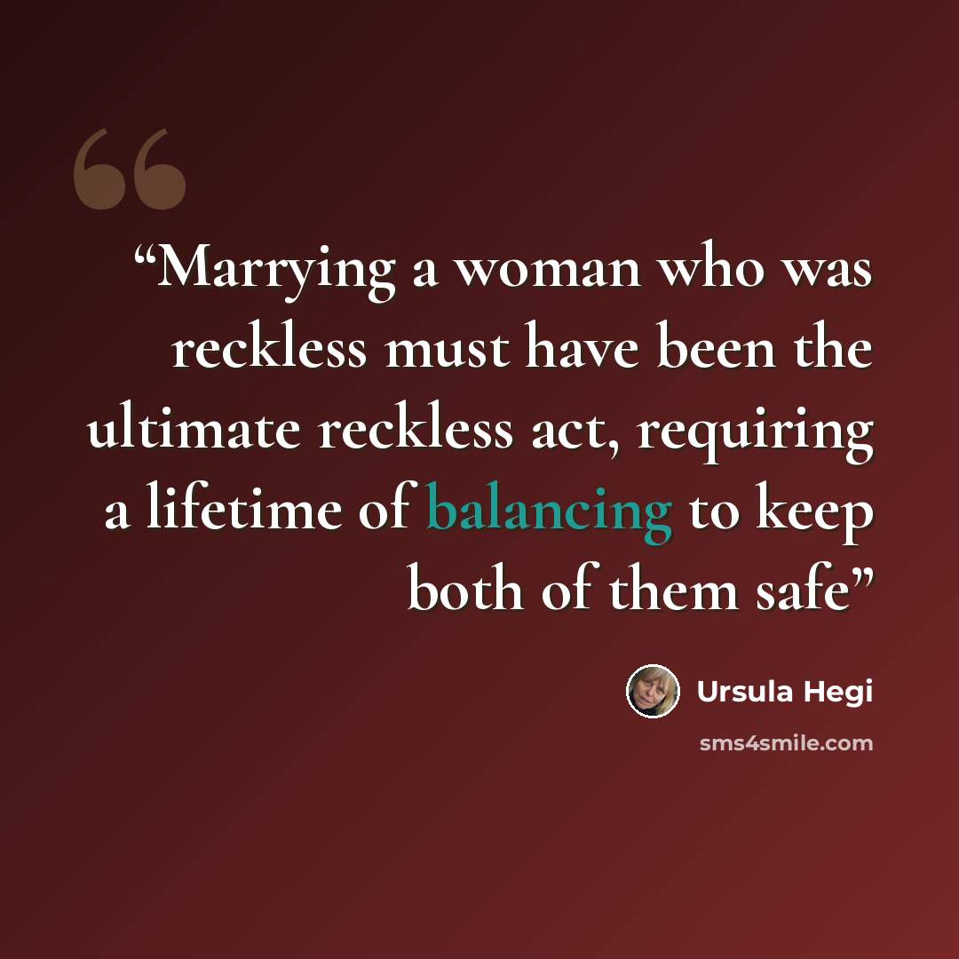 “Marrying a woman who was reckless must have been the ultimate reckless act, requiring a lifetime of balancing to keep both of them safe” quote by Ursula Hegi